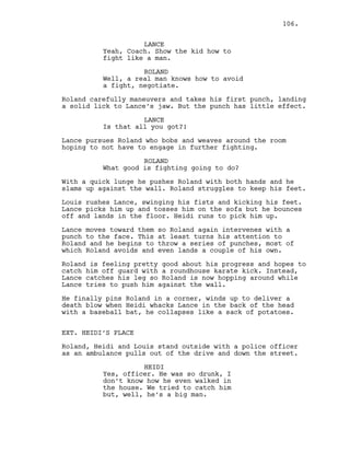 LANCE
Yeah, Coach. Show the kid how to
fight like a man.
ROLAND
Well, a real man knows how to avoid
a fight, negotiate.
Roland carefully maneuvers and takes his first punch, landing
a solid lick to Lance’s jaw. But the punch has little effect.
LANCE
Is that all you got?!
Lance pursues Roland who bobs and weaves around the room
hoping to not have to engage in further fighting.
ROLAND
What good is fighting going to do?
With a quick lunge he pushes Roland with both hands and he
slams up against the wall. Roland struggles to keep his feet.
Louis rushes Lance, swinging his fists and kicking his feet.
Lance picks him up and tosses him on the sofa but he bounces
off and lands in the floor. Heidi runs to pick him up.
Lance moves toward them so Roland again intervenes with a
punch to the face. This at least turns his attention to
Roland and he begins to throw a series of punches, most of
which Roland avoids and even lands a couple of his own.
Roland is feeling pretty good about his progress and hopes to
catch him off guard with a roundhouse karate kick. Instead,
Lance catches his leg so Roland is now hopping around while
Lance tries to push him against the wall.
He finally pins Roland in a corner, winds up to deliver a
death blow when Heidi whacks Lance in the back of the head
with a baseball bat, he collapses like a sack of potatoes.
EXT. HEIDI’S PLACE
Roland, Heidi and Louis stand outside with a police officer
as an ambulance pulls out of the drive and down the street.
HEIDI
Yes, officer. He was so drunk, I
don’t know how he even walked in
the house. We tried to catch him
but, well, he’s a big man.
106.
 