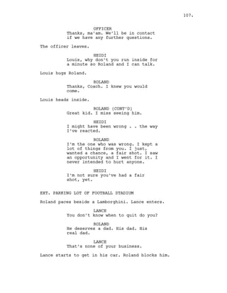OFFICER
Thanks, ma’am. We’ll be in contact
if we have any further questions.
The officer leaves.
HEIDI
Louis, why don’t you run inside for
a minute so Roland and I can talk.
Louis hugs Roland.
ROLAND
Thanks, Coach. I knew you would
come.
Louis heads inside.
ROLAND (CONT’D)
Great kid. I miss seeing him.
HEIDI
I might have been wrong . . the way
I’ve reacted.
ROLAND
I’m the one who was wrong. I kept a
lot of things from you. I just,
wanted a chance, a fair shot. I saw
an opportunity and I went for it. I
never intended to hurt anyone.
HEIDI
I’m not sure you’ve had a fair
shot, yet.
EXT. PARKING LOT OF FOOTBALL STADIUM
Roland paces beside a Lamborghini. Lance enters.
LANCE
You don’t know when to quit do you?
ROLAND
He deserves a dad. His dad. His
real dad.
LANCE
That’s none of your business.
Lance starts to get in his car. Roland blocks him.
107.
 