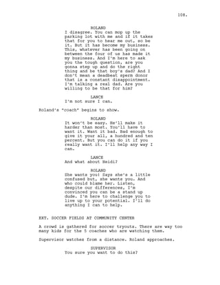 ROLAND
I disagree. You can mop up the
parking lot with me and if it takes
that for you to hear me out, so be
it. But it has become my business.
This, whatever has been going on
between the four of us has made it
my business. And I’m here to ask
you the tough question, are you
gonna step up and do the right
thing and be that boy’s dad? And I
don’t mean a deadbeat sperm donor
that is a constant disappointment.
I’m talking a real dad. Are you
willing to be that for him?
LANCE
I’m not sure I can.
Roland’s “coach” begins to show.
ROLAND
It won’t be easy. He’ll make it
harder than most. You’ll have to
want it. Want it bad. Bad enough to
give it your all, a hundred and ten
percent. But you can do it if you
really want it. I’ll help any way I
can.
LANCE
And what about Heidi?
ROLAND
She wants you! Says she’s a little
confused but, she wants you. And
who could blame her. Listen,
despite our differences, I’m
convinced you can be a stand up
dude. I’m here to challenge you to
live up to your potential. I’ll do
anything I can to help.
EXT. SOCCER FIELDS AT COMMUNITY CENTER
A crowd is gathered for soccer tryouts. There are way too
many kids for the 5 coaches who are watching them.
Supervisor watches from a distance. Roland approaches.
SUPERVISOR
You sure you want to do this?
108.
 