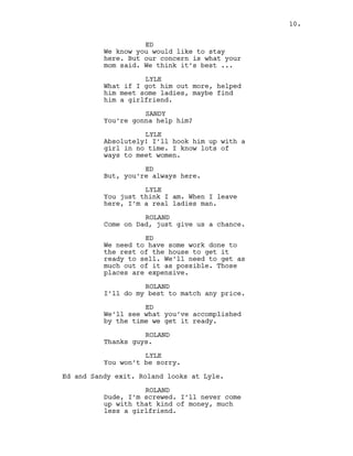 ED
We know you would like to stay
here. But our concern is what your
mom said. We think it’s best ...
LYLE
What if I got him out more, helped
him meet some ladies, maybe find
him a girlfriend.
SANDY
You’re gonna help him?
LYLE
Absolutely! I’ll hook him up with a
girl in no time. I know lots of
ways to meet women.
ED
But, you’re always here.
LYLE
You just think I am. When I leave
here, I’m a real ladies man.
ROLAND
Come on Dad, just give us a chance.
ED
We need to have some work done to
the rest of the house to get it
ready to sell. We’ll need to get as
much out of it as possible. Those
places are expensive.
ROLAND
I’ll do my best to match any price.
ED
We’ll see what you’ve accomplished
by the time we get it ready.
ROLAND
Thanks guys.
LYLE
You won’t be sorry.
Ed and Sandy exit. Roland looks at Lyle.
ROLAND
Dude, I’m screwed. I’ll never come
up with that kind of money, much
less a girlfriend.
10.
 
