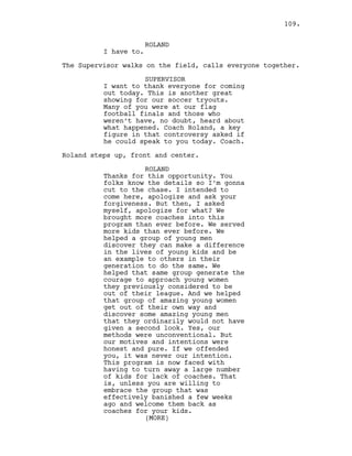 ROLAND
I have to.
The Supervisor walks on the field, calls everyone together.
SUPERVISOR
I want to thank everyone for coming
out today. This is another great
showing for our soccer tryouts.
Many of you were at our flag
football finals and those who
weren’t have, no doubt, heard about
what happened. Coach Roland, a key
figure in that controversy asked if
he could speak to you today. Coach.
Roland steps up, front and center.
ROLAND
Thanks for this opportunity. You
folks know the details so I’m gonna
cut to the chase. I intended to
come here, apologize and ask your
forgiveness. But then, I asked
myself, apologize for what? We
brought more coaches into this
program than ever before. We served
more kids than ever before. We
helped a group of young men
discover they can make a difference
in the lives of young kids and be
an example to others in their
generation to do the same. We
helped that same group generate the
courage to approach young women
they previously considered to be
out of their league. And we helped
that group of amazing young women
get out of their own way and
discover some amazing young men
that they ordinarily would not have
given a second look. Yes, our
methods were unconventional. But
our motives and intentions were
honest and pure. If we offended
you, it was never our intention.
This program is now faced with
having to turn away a large number
of kids for lack of coaches. That
is, unless you are willing to
embrace the group that was
effectively banished a few weeks
ago and welcome them back as
coaches for your kids.
(MORE)
109.
 