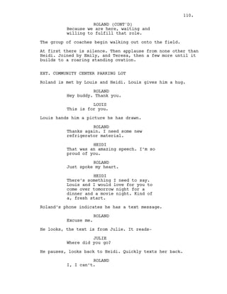 Because we are here, waiting and
willing to fulfill that role.
The group of coaches begin walking out onto the field.
At first there is silence. Then applause from none other than
Heidi. Joined by Emily, and Teresa, then a few more until it
builds to a roaring standing ovation.
EXT. COMMUNITY CENTER PARKING LOT
Roland is met by Louis and Heidi. Louis gives him a hug.
ROLAND
Hey buddy. Thank you.
LOUIS
This is for you.
Louis hands him a picture he has drawn.
ROLAND
Thanks again. I need some new
refrigerator material.
HEIDI
That was an amazing speech. I’m so
proud of you.
ROLAND
Just spoke my heart.
HEIDI
There’s something I need to say.
Louis and I would love for you to
come over tomorrow night for a
dinner and a movie night. Kind of
a, fresh start.
Roland’s phone indicates he has a text message.
ROLAND
Excuse me.
He looks, the text is from Julie. It reads-
JULIE
Where did you go?
He pauses, looks back to Heidi. Quickly texts her back.
ROLAND
I, I can’t.
ROLAND (CONT'D)
110.
 