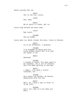 Heidi unlocks the car.
HEIDI
Get in the car, Louis.
LOUIS
But, why?
HEIDI
We’re about to leave, get in.
Louis hugs Roland one more time.
LOUIS
Bye Coach.
ROLAND
See ya buddy.
Louis gets in, Heidi closes the door, turns to Roland.
HEIDI
It’ll be different, I promise.
ROLAND
I’ve dreamed of being with you
since middle school but it’s just
not meant to be.
HEIDI
Because?
ROLAND
I talked to Lance. You guys need to
be together, for a lot of reasons.
And I’ve been getting in the way.
HEIDI
I admit, I’ve been a little
confused, but . . .
ROLAND
He’s gonna try harder, do better,
especially with his son.
HEIDI
Wait, do I have a say in this? It
is my life.
ROLAND
Don’t act like it’s not what you
want.
111.
 