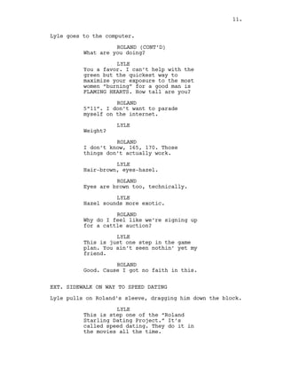 Lyle goes to the computer.
ROLAND (CONT’D)
What are you doing?
LYLE
You a favor. I can’t help with the
green but the quickest way to
maximize your exposure to the most
women “burning” for a good man is
FLAMING HEARTS. How tall are you?
ROLAND
5”11”. I don’t want to parade
myself on the internet.
LYLE
Weight?
ROLAND
I don’t know, 165, 170. Those
things don’t actually work.
LYLE
Hair-brown, eyes-hazel.
ROLAND
Eyes are brown too, technically.
LYLE
Hazel sounds more exotic.
ROLAND
Why do I feel like we’re signing up
for a cattle auction?
LYLE
This is just one step in the game
plan. You ain’t seen nothin’ yet my
friend.
ROLAND
Good. Cause I got no faith in this.
EXT. SIDEWALK ON WAY TO SPEED DATING
Lyle pulls on Roland’s sleeve, dragging him down the block.
LYLE
This is step one of the “Roland
Starling Dating Project.” It’s
called speed dating. They do it in
the movies all the time.
11.
 