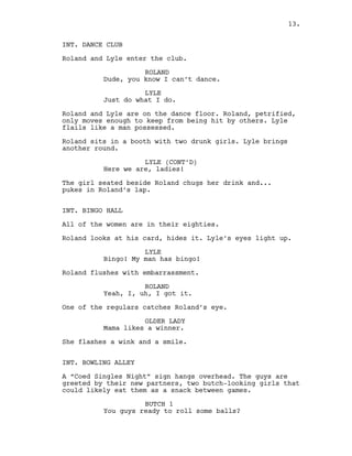 INT. DANCE CLUB
Roland and Lyle enter the club.
ROLAND
Dude, you know I can’t dance.
LYLE
Just do what I do.
Roland and Lyle are on the dance floor. Roland, petrified,
only moves enough to keep from being hit by others. Lyle
flails like a man possessed.
Roland sits in a booth with two drunk girls. Lyle brings
another round.
LYLE (CONT’D)
Here we are, ladies!
The girl seated beside Roland chugs her drink and...
pukes in Roland’s lap.
INT. BINGO HALL
All of the women are in their eighties.
Roland looks at his card, hides it. Lyle’s eyes light up.
LYLE
Bingo! My man has bingo!
Roland flushes with embarrassment.
ROLAND
Yeah, I, uh, I got it.
One of the regulars catches Roland’s eye.
OLDER LADY
Mama likes a winner.
She flashes a wink and a smile.
INT. BOWLING ALLEY
A “Coed Singles Night” sign hangs overhead. The guys are
greeted by their new partners, two butch-looking girls that
could likely eat them as a snack between games.
BUTCH 1
You guys ready to roll some balls?
13.
 