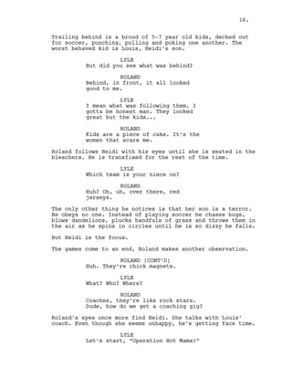 Trailing behind is a brood of 5-7 year old kids, decked out
for soccer, punching, pulling and poking one another. The
worst behaved kid is Louis, Heidi’s son.
LYLE
But did you see what was behind?
ROLAND
Behind, in front, it all looked
good to me.
LYLE
I mean what was following them. I
gotta be honest man. They looked
great but the kids...
ROLAND
Kids are a piece of cake. It’s the
women that scare me.
Roland follows Heidi with his eyes until she is seated in the
bleachers. He is transfixed for the rest of the time.
LYLE
Which team is your niece on?
ROLAND
Huh? Oh, uh, over there, red
jerseys.
The only other thing he notices is that her son is a terror.
He obeys no one. Instead of playing soccer he chases bugs,
blows dandelions, plucks handfuls of grass and throws them in
the air as he spins in circles until he is so dizzy he falls.
But Heidi is the focus.
The games come to an end, Roland makes another observation.
ROLAND (CONT’D)
Huh. They’re chick magnets.
LYLE
What? Who? Where?
ROLAND
Coaches, they’re like rock stars.
Dude, how do we get a coaching gig?
Roland’s eyes once more find Heidi. She talks with Louis’
coach. Even though she seems unhappy, he’s getting face time.
LYLE
Let’s start, “Operation Hot Mama!”
16.
 