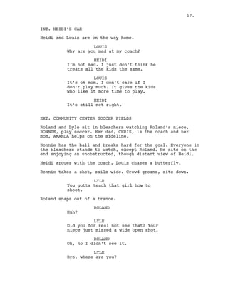 INT. HEIDI’S CAR
Heidi and Louis are on the way home.
LOUIS
Why are you mad at my coach?
HEIDI
I’m not mad. I just don’t think he
treats all the kids the same.
LOUIS
It’s ok mom. I don’t care if I
don’t play much. It gives the kids
who like it more time to play.
HEIDI
It’s still not right.
EXT. COMMUNITY CENTER SOCCER FIELDS
Roland and Lyle sit in bleachers watching Roland’s niece,
BONNIE, play soccer. Her dad, CHRIS, is the coach and her
mom, AMANDA helps on the sideline.
Bonnie has the ball and breaks hard for the goal. Everyone in
the bleachers stands to watch, except Roland. He sits on the
end enjoying an unobstructed, though distant view of Heidi.
Heidi argues with the coach. Louis chases a butterfly.
Bonnie takes a shot, sails wide. Crowd groans, sits down.
LYLE
You gotta teach that girl how to
shoot.
Roland snaps out of a trance.
ROLAND
Huh?
LYLE
Did you for real not see that? Your
niece just missed a wide open shot.
ROLAND
Oh, no I didn’t see it.
LYLE
Bro, where are you?
17.
 