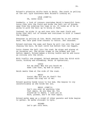 Roland’s attention drifts back to Heidi. The coach is yelling
at the ref. Lyle discovers what Roland’s looking at.
LYLE (CONT’D)
Oh, never mind.
Suddenly, a look of concern overtakes Heidi’s beautiful face.
Louis runs onto the field and kicks the ball out of bounds,
away from the sideline his team is on. It looks as if he is
going to pick the ball up to bring it back.
Instead, he picks it up and runs onto the next field and
kicks that ball out of bounds and continues to kick it toward
the highway.
Everyone is yelling at him. Heidi realizes he is not coming
back. Her face goes from concern to terror. She launches.
Roland realizes the same and fears he will run onto the road
chasing the ball. He must catch him before that can happen.
Louis chases the ball into the road. He stops and stares at
an oncoming car. The driver slams on the brakes and just
before impact, Roland makes a diving tackle and he and Louis
go rolling into the ditch.
With traffic now stopped, Roland emerges from the ditch with
Louis, kicking and screaming. Heidi is hysterical.
LOUIS
Put me down! Why did you knock me
down like that, my mom is gonna . .
Heidi meets them at the side of the road.
HEIDI
Louis! Why did you do that?! You
scared the crap out of me!
Roland quietly hands Louis to his mom. She begins to cry
uncontrollably as she holds her son.
HEIDI (CONT’D)
Don’t you ever do anything like
that again, do you hear me. You
scared me to death. I love you so
much, please, don’t do that again.
Roland walks away as a crowd of other parents and kids begins
to gather. He walks straight to Lyle.
ROLAND
Let’s get outa here.
18.
 