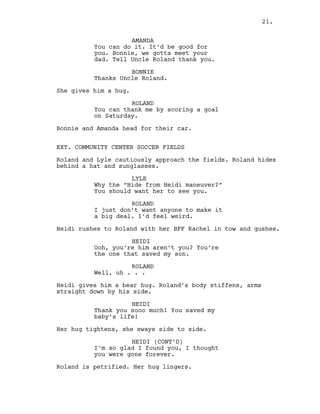 AMANDA
You can do it. It’d be good for
you. Bonnie, we gotta meet your
dad. Tell Uncle Roland thank you.
BONNIE
Thanks Uncle Roland.
She gives him a hug.
ROLAND
You can thank me by scoring a goal
on Saturday.
Bonnie and Amanda head for their car.
EXT. COMMUNITY CENTER SOCCER FIELDS
Roland and Lyle cautiously approach the fields. Roland hides
behind a hat and sunglasses.
LYLE
Why the “Hide from Heidi maneuver?”
You should want her to see you.
ROLAND
I just don’t want anyone to make it
a big deal. I’d feel weird.
Heidi rushes to Roland with her BFF Rachel in tow and gushes.
HEIDI
Ooh, you’re him aren’t you? You’re
the one that saved my son.
ROLAND
Well, uh . . .
Heidi gives him a bear hug. Roland’s body stiffens, arms
straight down by his side.
HEIDI
Thank you sooo much! You saved my
baby’s life!
Her hug tightens, she sways side to side.
HEIDI (CONT’D)
I’m so glad I found you, I thought
you were gone forever.
Roland is petrified. Her hug lingers.
21.
 