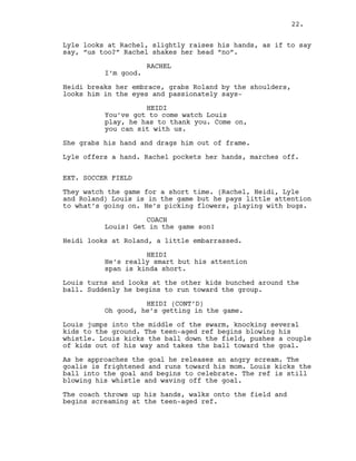 Lyle looks at Rachel, slightly raises his hands, as if to say
say, “us too?” Rachel shakes her head “no”.
RACHEL
I’m good.
Heidi breaks her embrace, grabs Roland by the shoulders,
looks him in the eyes and passionately says-
HEIDI
You’ve got to come watch Louis
play, he has to thank you. Come on,
you can sit with us.
She grabs his hand and drags him out of frame.
Lyle offers a hand. Rachel pockets her hands, marches off.
EXT. SOCCER FIELD
They watch the game for a short time. (Rachel, Heidi, Lyle
and Roland) Louis is in the game but he pays little attention
to what’s going on. He’s picking flowers, playing with bugs.
COACH
Louis! Get in the game son!
Heidi looks at Roland, a little embarrassed.
HEIDI
He’s really smart but his attention
span is kinda short.
Louis turns and looks at the other kids bunched around the
ball. Suddenly he begins to run toward the group.
HEIDI (CONT’D)
Oh good, he’s getting in the game.
Louis jumps into the middle of the swarm, knocking several
kids to the ground. The teen-aged ref begins blowing his
whistle. Louis kicks the ball down the field, pushes a couple
of kids out of his way and takes the ball toward the goal.
As he approaches the goal he releases an angry scream. The
goalie is frightened and runs toward his mom. Louis kicks the
ball into the goal and begins to celebrate. The ref is still
blowing his whistle and waving off the goal.
The coach throws up his hands, walks onto the field and
begins screaming at the teen-aged ref.
22.
 