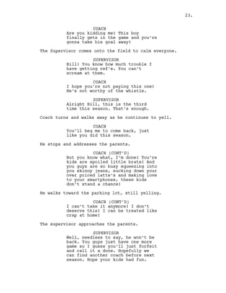 COACH
Are you kidding me! This boy
finally gets in the game and you’re
gonna take his goal away!
The Supervisor comes onto the field to calm everyone.
SUPERVISOR
Bill! You know how much trouble I
have getting ref’s. You can’t
scream at them.
COACH
I hope you’re not paying this one!
He’s not worthy of the whistle.
SUPERVISOR
Alright Bill, this is the third
time this season. That’s enough.
Coach turns and walks away as he continues to yell.
COACH
You’ll beg me to come back, just
like you did this season.
He stops and addresses the parents.
COACH (CONT’D)
But you know what, I’m done! You’re
kids are spoiled little brats! And
you guys are so busy squeezing into
you skinny jeans, sucking down your
over priced latte’s and making love
to your smartphones, these kids
don’t stand a chance!
He walks toward the parking lot, still yelling.
COACH (CONT’D)
I can’t take it anymore! I don’t
deserve this! I can be treated like
crap at home!
The supervisor approaches the parents.
SUPERVISOR
Well, needless to say, he won’t be
back. You guys just have one more
game so I guess you’ll just forfeit
and call it a done. Hopefully we
can find another coach before next
season. Hope your kids had fun.
23.
 
