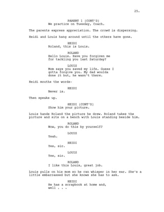 PARENT 1 (CONT’D)
We practice on Tuesday, Coach.
The parents express appreciation. The crowd is dispersing.
Heidi and Louis hang around until the others have gone.
HEIDI
Roland, this is Louis.
ROLAND
Hello Louis. Have you forgiven me
for tackling you last Saturday?
LOUIS
Mom says you saved my life. Guess I
gotta forgive you. My dad woulda
done it but, he wasn’t there.
Heidi mouths the words-
HEIDI
Never is.
Then speaks up.
HEIDI (CONT’D)
Show him your picture.
Louis hands Roland the picture he drew. Roland takes the
picture and sits on a bench with Louis standing beside him.
ROLAND
Wow, you do this by yourself?
LOUIS
Yeah.
HEIDI
Yes, sir.
LOUIS
Yes, sir.
ROLAND
I like this Louis, great job.
Louis pulls on his mom so he can whisper in her ear. She’s a
little embarrassed but she knows she has to ask.
HEIDI
He has a scrapbook at home and,
well . . .
25.
 