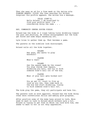 Then she sees an ad for a free week on the dating site
FLAMING HEARTS. CLICK! She then searches for Roland.
Surprise! His profile appears. She writes him a message.
JULIE (CONT’D)
Hello Roland. I am surprised to
find your profile here. I’m
considering doing the same . . .
EXT. COMMUNITY CENTER SOCCER FIELDS
Roland has the kids in 2 lines taking turns dribbling toward
the goal and shooting. He offers encouragement but the kids
get bored and some begin wandering off.
Lyle tries to gather them up. That becomes a game.
The parents on the sideline look discouraged.
Roland calls all the kids together.
ROLAND
Hey guys, who wants to play
knockout?
PLAYER
What’s that?
ROLAND
See the square made by the cones?
You stay inside that square,
dribbling you ball, and try to kick
someone else’s ball out of the box.
PLAYER
What if your ball gets kicked out?
ROLAND
You go get it, count to five as
loud as you can, then come back in
the box and start dribbling, trying
to kick someone else’s ball out.
The kids play the game, they all participate and have fun.
The parents look on with approval. Roland has the kids doing
other more conventional drills and making good progress.
After practice some of the moms hang around to talk. More
seem to want to talk to Roland which bothers Lyle a bit.
Roland is trying to get free so Heidi can talk with him, she
seems to want to but is not very aggressive.
27.
 