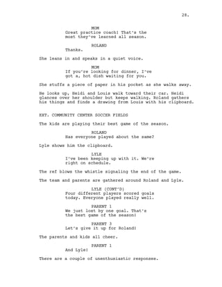 MOM
Great practice coach! That’s the
most they’ve learned all season.
ROLAND
Thanks.
She leans in and speaks in a quiet voice.
MOM
If you’re looking for dinner, I’ve
got a, hot dish waiting for you.
She stuffs a piece of paper in his pocket as she walks away.
He looks up, Heidi and Louis walk toward their car. Heidi
glances over her shoulder but keeps walking. Roland gathers
his things and finds a drawing from Louis with his clipboard.
EXT. COMMUNITY CENTER SOCCER FIELDS
The kids are playing their best game of the season.
ROLAND
Has everyone played about the same?
Lyle shows him the clipboard.
LYLE
I’ve been keeping up with it. We’re
right on schedule.
The ref blows the whistle signaling the end of the game.
The team and parents are gathered around Roland and Lyle.
LYLE (CONT’D)
Four different players scored goals
today. Everyone played really well.
PARENT 1
We just lost by one goal. That’s
the best game of the season!
PARENT 3
Let’s give it up for Roland!
The parents and kids all cheer.
PARENT 1
And Lyle!
There are a couple of unenthusiastic responses.
28.
 
