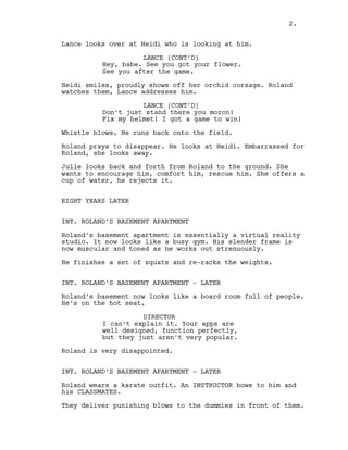 Lance looks over at Heidi who is looking at him.
LANCE (CONT’D)
Hey, babe. See you got your flower.
See you after the game.
Heidi smiles, proudly shows off her orchid corsage. Roland
watches them, Lance addresses him.
LANCE (CONT’D)
Don’t just stand there you moron!
Fix my helmet! I got a game to win!
Whistle blows. He runs back onto the field.
Roland prays to disappear. He looks at Heidi. Embarrassed for
Roland, she looks away.
Julie looks back and forth from Roland to the ground. She
wants to encourage him, comfort him, rescue him. She offers a
cup of water, he rejects it.
EIGHT YEARS LATER
INT. ROLAND’S BASEMENT APARTMENT
Roland’s basement apartment is essentially a virtual reality
studio. It now looks like a busy gym. His slender frame is
now muscular and toned as he works out strenuously.
He finishes a set of squats and re-racks the weights.
INT. ROLAND’S BASEMENT APARTMENT - LATER
Roland’s basement now looks like a board room full of people.
He’s on the hot seat.
DIRECTOR
I can’t explain it. Your apps are
well designed, function perfectly,
but they just aren’t very popular.
Roland is very disappointed.
INT. ROLAND’S BASEMENT APARTMENT - LATER
Roland wears a karate outfit. An INSTRUCTOR bows to him and
his CLASSMATES.
They deliver punishing blows to the dummies in front of them.
2.
 