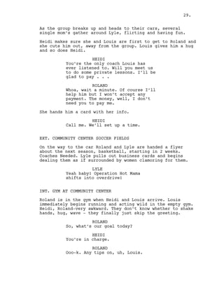 As the group breaks up and heads to their cars, several
single mom’s gather around Lyle, flirting and having fun.
Heidi makes sure she and Louis are first to get to Roland and
she cuts him out, away from the group. Louis gives him a hug
and so does Heidi.
HEIDI
You’re the only coach Louis has
ever listened to. Will you meet us
to do some private lessons. I’ll be
glad to pay . . .
ROLAND
Whoa, wait a minute. Of course I’ll
help him but I won’t accept any
payment. The money, well, I don’t
need you to pay me.
She hands him a card with her info.
HEIDI
Call me. We’ll set up a time.
EXT. COMMUNITY CENTER SOCCER FIELDS
On the way to the car Roland and Lyle are handed a flyer
about the next season, basketball, starting in 2 weeks.
Coaches Needed. Lyle pulls out business cards and begins
dealing them as if surrounded by women clamoring for them.
LYLE
Yeah baby! Operation Hot Mama
shifts into overdrive!
INT. GYM AT COMMUNITY CENTER
Roland is in the gym when Heidi and Louis arrive. Louis
immediately begins running and acting wild in the empty gym.
Heidi, Roland-very awkward. They don’t know whether to shake
hands, hug, wave - they finally just skip the greeting.
ROLAND
So, what’s our goal today?
HEIDI
You’re in charge.
ROLAND
Ooo-k. Any tips on, uh, Louis.
29.
 
