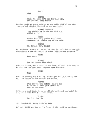 HEIDI
Like...
ROLAND
Well, we know he’s big for his age,
and active, very active.
Roland looks at Louis who is at the other end of the gym,
jumping and kicking the pad on the gym wall.
ROLAND (CONT’D)
Just wondering if his dad was big,
athletic ...
HEIDI
You’re the only person he’s ever
listened to. That’s why we’re here.
ROLAND
Ok. Louis! Hey, Louis!
No response. Roland dribbles the ball to that end of the gym
and shoots a lay up. Louis is still jumping and kicking.
LOUIS
Nice shot.
ROLAND
Can you shoot like that?
Without a word, Louis runs to the ball, throws it as hard as
he can and the ball goes nowhere near the goal.
LOUIS
Nope!
Back to jumping and kicking. Roland patiently picks up the
ball, dribbles to the basket and shoots.
ROLAND
I’ll shoot, you defend. First one
to 10 gets their pick from the
vending machine.
Without a word Louis bounces off the wall and cat-quick he
slaps the ball from Roland’s hands.
LOUIS
Me, 1 - you, 0.
INT. COMMUNITY CENTER VENDING AREA
Roland, Heidi and Louis, in front of the vending machines.
30.
 