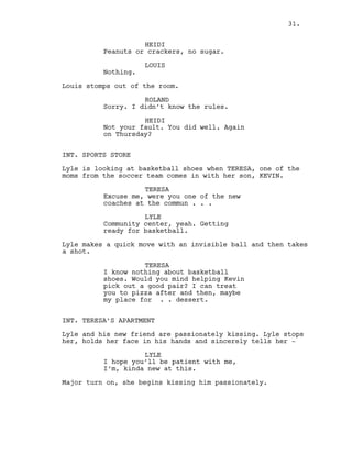 HEIDI
Peanuts or crackers, no sugar.
LOUIS
Nothing.
Louis stomps out of the room.
ROLAND
Sorry. I didn’t know the rules.
HEIDI
Not your fault. You did well. Again
on Thursday?
INT. SPORTS STORE
Lyle is looking at basketball shoes when TERESA, one of the
moms from the soccer team comes in with her son, KEVIN.
TERESA
Excuse me, were you one of the new
coaches at the commun . . .
LYLE
Community center, yeah. Getting
ready for basketball.
Lyle makes a quick move with an invisible ball and then takes
a shot.
TERESA
I know nothing about basketball
shoes. Would you mind helping Kevin
pick out a good pair? I can treat
you to pizza after and then, maybe
my place for . . dessert.
INT. TERESA’S APARTMENT
Lyle and his new friend are passionately kissing. Lyle stops
her, holds her face in his hands and sincerely tells her -
LYLE
I hope you’ll be patient with me,
I’m, kinda new at this.
Major turn on, she begins kissing him passionately.
31.
 