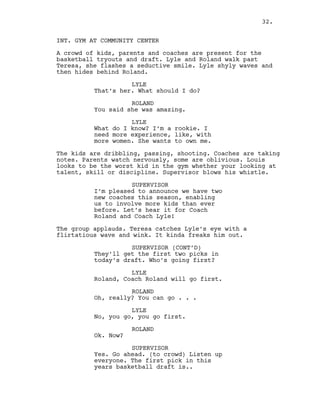 INT. GYM AT COMMUNITY CENTER
A crowd of kids, parents and coaches are present for the
basketball tryouts and draft. Lyle and Roland walk past
Teresa, she flashes a seductive smile. Lyle shyly waves and
then hides behind Roland.
LYLE
That’s her. What should I do?
ROLAND
You said she was amazing.
LYLE
What do I know? I’m a rookie. I
need more experience, like, with
more women. She wants to own me.
The kids are dribbling, passing, shooting. Coaches are taking
notes. Parents watch nervously, some are oblivious. Louis
looks to be the worst kid in the gym whether your looking at
talent, skill or discipline. Supervisor blows his whistle.
SUPERVISOR
I’m pleased to announce we have two
new coaches this season, enabling
us to involve more kids than ever
before. Let’s hear it for Coach
Roland and Coach Lyle!
The group applauds. Teresa catches Lyle’s eye with a
flirtatious wave and wink. It kinda freaks him out.
SUPERVISOR (CONT’D)
They’ll get the first two picks in
today’s draft. Who’s going first?
LYLE
Roland, Coach Roland will go first.
ROLAND
Oh, really? You can go . . .
LYLE
No, you go, you go first.
ROLAND
Ok. Now?
SUPERVISOR
Yes. Go ahead. (to crowd) Listen up
everyone. The first pick in this
years basketball draft is..
32.
 