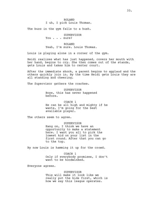 ROLAND
I uh, I pick Louis Thomas.
The buzz in the gym falls to a hush.
SUPERVISOR
You . . . sure?
ROLAND
Yeah, I’m sure. Louis Thomas.
Louis is playing alone in a corner of the gym.
Heidi realizes what has just happened, covers her mouth with
her hand, begins to cry. She then comes out of the stands,
gets Louis and takes him to center court.
After the immediate shock, a parent begins to applaud and the
others quickly join in. By the time Heidi gets Louis they are
all standing and cheering.
The Supervisor gathers the coaches.
SUPERVISOR
Boys, this has never happened
before.
COACH 1
He can be all high and mighty if he
wants, I’m going for the best
available player.
The others seem to agree.
SUPERVISOR
Hang on, I think we have an
opportunity to make a statement
here. I want you all to pick the
lowest kid on your list in the
first round. After that you can go
to the top.
By now Louis is hamming it up for the crowd.
COACH 1
Only if everybody promises, I don’t
want to be hoodwinked.
Everyone agrees.
SUPERVISOR
This will make it look like we
really put the kids first, which is
how we say this league operates.
33.
 