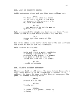 INT. LOBBY OF COMMUNITY CENTER
Heidi approaches Roland and hugs him, Louis follows suit.
HEIDI
You have no idea what this means
to, to Louis, to most of the kids
and parents in the program . . to
me. It’s unbelievable.
ROLAND
I just wanted to be sure he was on
my team, that’s all.
Lyle is surrounded by single moms from his new team. Teresa
gives him the stink-eye since he didn’t pick her son.
LYLE
Sorry, the other coach got him
first.
One of the other single mom’s take’s him by the arm and turns
him around so she has his full attention.
Back to Heidi with Roland.
HEIDI
Louis and I have a weekly tradition
of making a special dinner and
watching a good movie. It’s always
been just us, but he wants to
invite you to be our first guest.
ROLAND
I would be honored.
INT. ROLAND’S BASEMENT APARTMENT
Clothes are laid out all across the room. Roland looks into a
full length mirror as if he is modeling his outfit for an
audience. He hears the door open but does not compromise his
gaze. His sister carefully enters.
AMANDA
Roland? Are you OK?
ROLAND
Yeeaah, no.
AMANDA
It looks like a goodwill threw up
in here.
34.
 