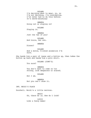ROLAND
I’m deciding what to wear, no, no
I’m not deciding, I’m considering.
I’ve never had to do this before.
It’s nerve-wracking!
AMANDA
Going out or staying in?
ROLAND
Staying in.
AMANDA
Just the two of you?
ROLAND
And Louis, her son.
AMANDA
Dinner?
ROLAND
And a movie, G-rated animation I’m
sure.
She hands him a pair of jeans and a button up, then takes the
button up back and hands him a polo shirt.
ROLAND (CONT’D)
You sure?
AMANDA
You don’t want to come on too
strong, look desperate or scared.
ROLAND
But I am.
AMANDA
But you can’t show it.
INT. HEIDI’S PLACE
Doorbell. Heidi’s a little nervous.
HEIDI
Oh, there he is. How do I look?
LOUIS
Like a fancy mama!
35.
 