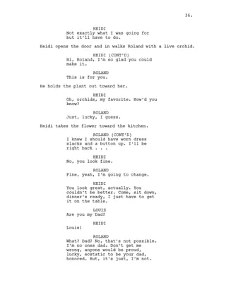 HEIDI
Not exactly what I was going for
but it’ll have to do.
Heidi opens the door and in walks Roland with a live orchid.
HEIDI (CONT’D)
Hi, Roland, I’m so glad you could
make it.
ROLAND
This is for you.
He holds the plant out toward her.
HEIDI
Oh, orchids, my favorite. How’d you
know?
ROLAND
Just, lucky, I guess.
Heidi takes the flower toward the kitchen.
ROLAND (CONT’D)
I knew I should have worn dress
slacks and a button up. I’ll be
right back . . .
HEIDI
No, you look fine.
ROLAND
Fine, yeah, I’m going to change.
HEIDI
You look great, actually. You
couldn’t be better. Come, sit down,
dinner’s ready, I just have to get
it on the table.
LOUIS
Are you my Dad?
HEIDI
Louis!
ROLAND
What? Dad? No, that’s not possible.
I’m no ones dad. Don’t get me
wrong, anyone would be proud,
lucky, ecstatic to be your dad,
honored. But, it’s just, I’m not.
36.
 