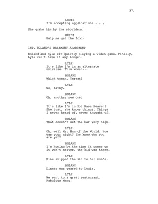 LOUIS
I’m accepting applications . . .
She grabs him by the shoulders.
HEIDI
Help me get the food.
INT. ROLAND’S BASEMENT APARTMENT
Roland and Lyle sit quietly playing a video game. Finally,
Lyle can’t take it any longer.
LYLE
It’s like I’m in an alternate
universe. This woman...
ROLAND
Which woman, Teresa?
LYLE
No, Kathy.
ROLAND
Oh, another new one.
LYLE
It’s like I’m in Hot Mama Heaven!
She just, she knows things. Things
I never heard of, never thought of!
ROLAND
That doesn’t set the bar very high.
LYLE
Oh, well Mr. Man of the World. How
was your night? She know who you
are yet?
ROLAND
I’m hoping by the time it comes up
it won’t matter. The kid was there.
LYLE
Mine shipped the kid to her mom’s.
ROLAND
Dinner was geared to Louis.
LYLE
We went to a great restaurant.
Fabulous Menu!
37.
 