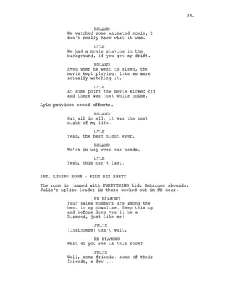 ROLAND
We watched some animated movie, I
don’t really know what it was.
LYLE
We had a movie playing in the
background, if you get my drift.
ROLAND
Even when he went to sleep, the
movie kept playing, like we were
actually watching it.
LYLE
At some point the movie kicked off
and there was just white noise.
Lyle provides sound effects.
ROLAND
But all in all, it was the best
night of my life.
LYLE
Yeah, the best night ever.
ROLAND
We’re in way over our heads.
LYLE
Yeah, this can’t last.
INT. LIVING ROOM - KIDZ BIZ PARTY
The room is jammed with EVERYTHING kid. Estrogen abounds.
Julie’s upline leader is there decked out in KB gear.
KB DIAMOND
Your sales numbers are among the
best in my downline. Keep this up
and before long you’ll be a
Diamond, just like me!
JULIE
(insincere) Can’t wait.
KB DIAMOND
What do you see in this room?
JULIE
Well, some friends, some of their
friends, a few ...
38.
 