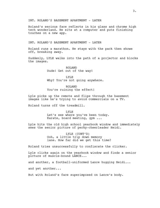 INT. ROLAND’S BASEMENT APARTMENT - LATER
Roland’s serious face reflects in his glass and chrome high
tech wonderland. He sits at a computer and puts finishing
touches on a new app.
INT. ROLAND’S BASEMENT APARTMENT - LATER
Roland runs a marathon. He stays with the pack then shows
off, breaking away.
Suddenly, LYLE walks into the path of a projector and blocks
the images.
ROLAND
Dude! Get out of the way!
LYLE
Why? You’re not going anywhere.
ROLAND
You’re ruining the effect!
Lyle picks up the remote and flips through the basement
images like he’s trying to avoid commercials on a TV.
Roland turns off the treadmill.
LYLE
Let’s see where you’ve been today.
Karate, board meeting, gym ...
Lyle hits the old high school yearbook window and immediately
sees the senior picture of perky-cheerleader Heidi.
LYLE (CONT’D)
Ooh, a little trip down memory
lane. How far did we get this time?
Roland tries unsuccessfully to confiscate the clicker.
Lyle clicks again on the yearbook window and finds a senior
picture of muscle-bound LANCE...
and another, a football-uniformed Lance hugging Heidi...
and yet another...
But with Roland’s face superimposed on Lance’s body.
3.
 