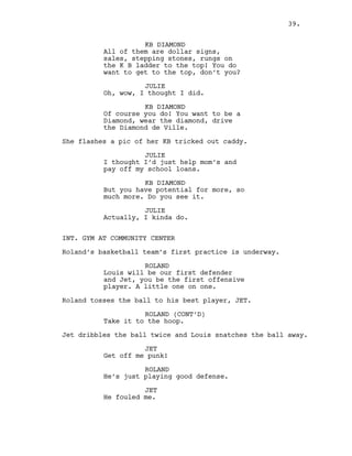 KB DIAMOND
All of them are dollar signs,
sales, stepping stones, rungs on
the K B ladder to the top! You do
want to get to the top, don’t you?
JULIE
Oh, wow, I thought I did.
KB DIAMOND
Of course you do! You want to be a
Diamond, wear the diamond, drive
the Diamond de Ville.
She flashes a pic of her KB tricked out caddy.
JULIE
I thought I’d just help mom’s and
pay off my school loans.
KB DIAMOND
But you have potential for more, so
much more. Do you see it.
JULIE
Actually, I kinda do.
INT. GYM AT COMMUNITY CENTER
Roland’s basketball team’s first practice is underway.
ROLAND
Louis will be our first defender
and Jet, you be the first offensive
player. A little one on one.
Roland tosses the ball to his best player, JET.
ROLAND (CONT’D)
Take it to the hoop.
Jet dribbles the ball twice and Louis snatches the ball away.
JET
Get off me punk!
ROLAND
He’s just playing good defense.
JET
He fouled me.
39.
 