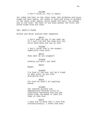 ROLAND
I don’t think so. Try it again.
Jet takes the ball to the other side. Two dribbles and Louis
snags the ball again. Jet grabs it back and tries to dribble
to the other side. Again, Louis grabs the ball. Jet elbows
him in the nose. The back of his head smacks the floor and
blood flows from his nose.
INT. HEIDI’S PLACE
Roland and Heidi discuss what happened.
HEIDI
I don’t want my boy to get beat up.
If I pull him off the team will you
still work with him one on one?
ROLAND
I don’t think that’s the answer,
especially long term.
HEIDI
Then what do you suggest?
ROLAND
Promise you won’t get mad?
HEIDI
Maybe.
ROLAND
I’m fond of the boy, but he’s tough
to deal with. Do you ever
discipline him?
HEIDI
You said he didn’t do anything
wrong.
ROLAND
Jet reacted quickly and
aggressively because Louis is
constantly harassing him and the
other kids. He makes it hard for
them to like him.
HEIDI
I want him to know that I love him,
unconditionally. I never had that.
40.
 