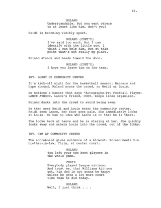 ROLAND
Understandable. But you want others
to at least like him, don’t you?
Heidi is becoming visibly upset.
ROLAND (CONT’D)
I’ve said too much. But I can
identify with the little guy, I
think I can help him. But at this
point that’s not really my place.
Roland stands and heads toward the door.
ROLAND (CONT’D)
I hope you leave him on the team.
INT. LOBBY OF COMMUNITY CENTER
It’s kick-off night for the basketball season. Banners and
hype abound. Roland scans the crowd, no Heidi or Louis.
He notices a banner that says “Autographs-Pro Football Player-
LANCE ATWOOD. Lance’s friend, CORY, keeps lines organized.
Roland ducks into the crowd to avoid being seen.
He then sees Heidi and Louis enter the community center.
Heidi sees Lance, her face goes pale. She immediately looks
at Louis. He has no idea who Lance is or that he is there.
She looks back at Lance and he is staring at her. She quickly
looks away and ushers Louis into the crowd, out of the lobby.
INT. GYM AT COMMUNITY CENTER
The scoreboard gives evidence of a blowout. Roland meets his
brother-in-law, Chris, at center court.
ROLAND
You left your two best players in
the whole game.
CHRIS
Everybody played league minimum.
And trust me, that Williams kid you
got, his dad is not gonna be happy
unless he gets a lot more court
time than he did today.
ROLAND
Well, I just think . . .
41.
 