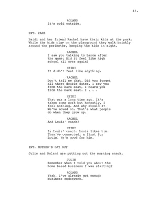 ROLAND
It’s cold outside.
EXT. PARK
Heidi and her friend Rachel have their kids at the park.
While the kids play on the playground they walk briskly
around the perimeter, keeping the kids in sight.
RACHEL
I saw you talking to Lance after
the game. Did it feel like high
school all over again?
HEIDI
It didn’t feel like anything.
RACHEL
Don’t tell me that. Did you forget
all those double dates. I saw you
from the back seat, I heard you
from the back seat. I . . .
HEIDI
That was a long time ago. It’s
taken some work but honestly, I
feel nothing. And why should I?
We’ve moved on. That’s what people
do when they grow up.
RACHEL
And Louis’ coach?
HEIDI
Is Louis’ coach. Louis likes him.
They’ve connected, a first for
Louis. He’s good for him.
INT. MOTHER’S DAY OUT
Julie and Roland are putting out the morning snack.
JULIE
Remember when I told you about the
home based business I was starting?
ROLAND
Yeah, I’ve already got enough
business endeavors.
43.
 