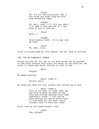 JULIE
No, I’m not recruiting you. But I
did think you might help me with
some marketing ideas.
ROLAND
Oh, well, yeah. I’ll tell you what,
I’ll take a look and see if I can
help if you’ll help me.
JULIE
With...?
ROLAND
Relationship stuff. I’m in way over
my head.
JULIE
Oh, well, sure.
Julie is blind-sided by this request and her face is telling.
INT. GYM AT COMMUNITY CENTER
Roland arrives for his one on one with Louis. He is shocked
to see Lance working with Louis and Heidi on the sideline. He
turns to leave when Heidi hurries to talk to him.
HEIDI
Roland!
He keeps walking.
HEIDI (CONT’D)
Roland, wait!
He stops but does not turn around. She catches up to him.
HEIDI (CONT’D)
This is not what it looks like. He
was here working out when we got
here and started showing Louis some
basketball stuff. I told him we
were meeting you and he would have
to stop when you got here. Louis
couldn’t wait to meet you today.
Louis runs up and gives Roland a hug.
LOUIS
Hey, Roland!
44.
 