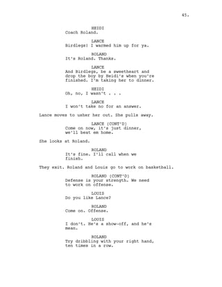HEIDI
Coach Roland.
LANCE
Birdlegs! I warmed him up for ya.
ROLAND
It’s Roland. Thanks.
LANCE
And Birdlegs, be a sweetheart and
drop the boy by Heidi’s when you’re
finished. I’m taking her to dinner.
HEIDI
Oh, no, I wasn’t . . .
LANCE
I won’t take no for an answer.
Lance moves to usher her out. She pulls away.
LANCE (CONT’D)
Come on now, it’s just dinner,
we’ll beat em home.
She looks at Roland.
ROLAND
It’s fine. I’ll call when we
finish.
They exit. Roland and Louis go to work on basketball.
ROLAND (CONT’D)
Defense is your strength. We need
to work on offense.
LOUIS
Do you like Lance?
ROLAND
Come on. Offense.
LOUIS
I don’t. He’s a show-off, and he’s
mean.
ROLAND
Try dribbling with your right hand,
ten times in a row.
45.
 