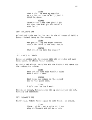 LOUIS
Last night, he made my mom cry.
He’s a bully. Does he bully you? I
think he does.
ROLAND
Dribble ten times with your right
and then see what you can do with
your left.
INT. ROLAND’S CAR
Roland and Louis are in the car, in the driveway of Heidi’s
house. Roland hangs up the phone.
LOUIS
Are you calling the right number?
Should we knock on the door again?
ROLAND
What would you like for supper?
INT. CHUCK E. CHEESE
Louis is acting out. He pushes kids off of rides and away
from games, he steals their tickets.
Roland’s had enough. He grabs all his tickets and heads for
the redemption counter.
LOUIS
Then get me some more tickets cause
that’s what I want.
ROLAND
Pick from the prizes on the second
row or the glass case.
LOUIS
I told you the one I want.
Enough is enough, Roland picks him up and carries him out,
kicking and screaming.
INT. ROLAND’S CAR
Heavy rain. Roland tries again to call Heidi, no answer.
LOUIS
Since I didn’t get a prize will you
stop at Walmart and get me a toy.
46.
 