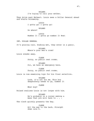 ROLAND
I’m trying to call your mother.
They drive past Walmart. Louis sees a Dollar General ahead
and starts screaming.
LOUIS
I gotta go! I gotta go!
ROLAND
Go where?
LOUIS
Number 2! I gotta go number 2! Now!
INT. DOLLAR GENERAL
It’s pouring rain. Soaking wet, they enter in a panic.
ROLAND
Where’s your men’s room?
Louis sneaks away.
CLERK
Sorry, no public rest rooms.
ROLAND
Sir, we have an emergency here.
CLERK
Sorry, no public rest rooms.
Louis is now examining toys for his final selection.
ROLAND
Look, it’s not for me. This boy
desperately needs to go, number 2!
CLERK
What boy?
Roland realizes Louis is not longer with him.
ROLAND
He’s probably in a corner making a
mess that you will have to . . .
The clerk quickly presents the key.
CLERK
All the way to the back. Straight
down isle 6.
47.
 