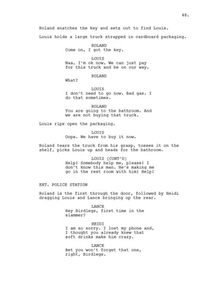 Roland snatches the key and sets out to find Louis.
Louis holds a large truck strapped in cardboard packaging.
ROLAND
Come on, I got the key.
LOUIS
Naa, I’m ok now. We can just pay
for this truck and be on our way.
ROLAND
What?
LOUIS
I don’t need to go now. Bad gas. I
do that sometimes.
ROLAND
You are going to the bathroom. And
we are not buying that truck.
Louis rips open the packaging.
LOUIS
Oops. We have to buy it now.
Roland tears the truck from his grasp, tosses it on the
shelf, picks Louis up and heads for the bathroom.
LOUIS (CONT’D)
Help! Somebody help me, please! I
don’t know this man. He’s making me
go in the rest room with him! Help!
EXT. POLICE STATION
Roland is the first through the door, followed by Heidi
dragging Louis and Lance bringing up the rear.
LANCE
Hey Birdlegs, first time in the
slammer?
HEIDI
I am so sorry. I lost my phone and,
I thought you already knew that
soft drinks make him crazy.
LANCE
Bet you won’t forget that one,
right, Birdlegs.
48.
 