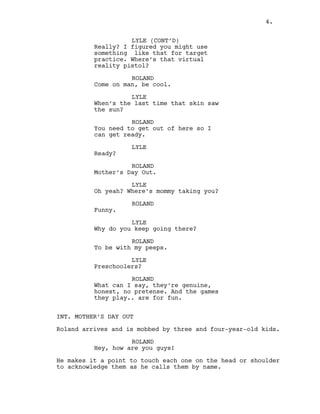 LYLE (CONT’D)
Really? I figured you might use
something like that for target
practice. Where’s that virtual
reality pistol?
ROLAND
Come on man, be cool.
LYLE
When’s the last time that skin saw
the sun?
ROLAND
You need to get out of here so I
can get ready.
LYLE
Ready?
ROLAND
Mother’s Day Out.
LYLE
Oh yeah? Where’s mommy taking you?
ROLAND
Funny.
LYLE
Why do you keep going there?
ROLAND
To be with my peeps.
LYLE
Preschoolers?
ROLAND
What can I say, they’re genuine,
honest, no pretense. And the games
they play.. are for fun.
INT. MOTHER’S DAY OUT
Roland arrives and is mobbed by three and four-year-old kids.
ROLAND
Hey, how are you guys!
He makes it a point to touch each one on the head or shoulder
to acknowledge them as he calls them by name.
4.
 