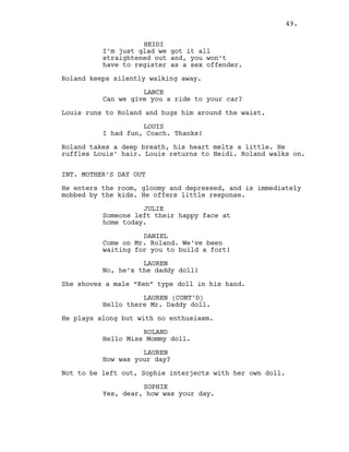HEIDI
I’m just glad we got it all
straightened out and, you won’t
have to register as a sex offender.
Roland keeps silently walking away.
LANCE
Can we give you a ride to your car?
Louis runs to Roland and hugs him around the waist.
LOUIS
I had fun, Coach. Thanks!
Roland takes a deep breath, his heart melts a little. He
ruffles Louis’ hair. Louis returns to Heidi. Roland walks on.
INT. MOTHER’S DAY OUT
He enters the room, gloomy and depressed, and is immediately
mobbed by the kids. He offers little response.
JULIE
Someone left their happy face at
home today.
DANIEL
Come on Mr. Roland. We’ve been
waiting for you to build a fort!
LAUREN
No, he’s the daddy doll!
She shoves a male “Ken” type doll in his hand.
LAUREN (CONT’D)
Hello there Mr. Daddy doll.
He plays along but with no enthusiasm.
ROLAND
Hello Miss Mommy doll.
LAUREN
How was your day?
Not to be left out, Sophie interjects with her own doll.
SOPHIE
Yes, dear, how was your day.
49.
 