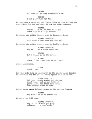 LAUREN
No, Sophie, go play somewhere else.
SOPHIE
I can play with him too.
Roland sees a macho action figure close by and ditches the
first doll for the new one. He now has some swagger.
ROLAND
Ladies, ladies, no need to fight.
There’s plenty to go around.
He walks his action figure over to Lauren’s doll.
ROLAND (CONT’D)
I’ll have dinner with you tonight.
He walks his action figure over to Sophie’s doll.
ROLAND (CONT’D)
And we’ll do a movie tomorrow.
LAUREN
But I wanna go to the movies!
ROLAND
There’ll be time. Just be patient.
Julie intervenes.
JULIE
Snack time!
All the kids jump up and hurry to the snack table leaving
Roland with all the dolls. Julie speaks softly to him.
JULIE (CONT’D)
Get your issues worked out during
snack time, and we can talk if
you’d like. But these kids deal
with enough drama at home.
Julie walks away. Roland speaks to the action figure.
ROLAND
You might be on to something.
He puts the doll down.
ROLAND (CONT’D)
Hey Julie, didn’t you play
basketball in high school?
50.
 