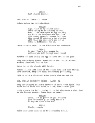 JULIE
Just church league.
INT. GYM AT COMMUNITY CENTER
Roland makes two introductions.
ROLAND
Guys, this is my friend Julie.
She’s going to be helping us out.
Also, I’ve developed an app to help
you with the fundamentals and flow
this game. Parents, please let your
kids spend 30 minutes a day playing
with this app and let’s see if it
makes a difference for us.
Lance is with Heidi in the bleachers and comments.
LANCE
An app? That’s his answer to
getting his butt kicked every week?
MONTAGE of kids using the app at home and in the park.
They are playing games, starting to win. Julie, Roland
working together, having fun.
Lance is in the stands with Heidi.
Roland flirts with some of the other moms and even though
it’s awkward, they are still responding positively.
Lyle is with a different woman every time we see him.
INT. GYM AT COMMUNITY CENTER - LATER 52
They are playing Roland’s brother-in-law’s team again. The
score board shows the score is tied, time almost gone.
Louis steals the ball, throws it to Jet who makes a shot just
as the buzzer sounds. Team, fans go crazy.
ROLAND
Louis, I’m so proud of you. Without
your defensive play today there’s
no way we could have won.
LOUIS
Thanks, coach.
Heidi and Lance walk up as he’s praising Louis.
51.
 