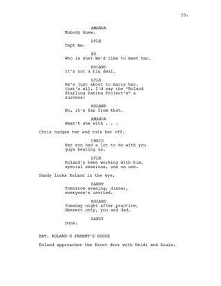 AMANDA
Nobody knew.
LYLE
Cept me.
ED
Who is she? We’d like to meet her.
ROLAND
It’s not a big deal.
LYLE
He’s just about to marry her,
that’s all. I’d say the “Roland
Starling Dating Project’s” a
success!
ROLAND
No, it’s far from that.
AMANDA
Wasn’t she with . . .
Chris nudges her and cuts her off.
CHRIS
Her son had a lot to do with you
guys beating us.
LYLE
Roland’s been working with him,
special sessions, one on one.
Sandy looks Roland in the eye.
SANDY
Tomorrow evening, dinner,
everyone’s invited.
ROLAND
Tuesday night after practice,
dessert only, you and dad.
SANDY
Done.
EXT. ROLAND’S PARENT’S HOUSE
Roland approaches the front door with Heidi and Louis.
53.
 