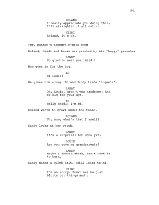 ROLAND
I really appreciate you doing this.
I’ll straighten it all out...
HEIDI
Roland, it’s ok.
INT. ROLAND’S PARENTS DINING ROOM
Roland, Heidi and Louis are greeted by his “huggy” parents.
SANDY
So glad to meet you, Heidi!
Mom goes in for the hug.
ED
Hi Louis!
He gives him a hug. Ed and Sandy trade “hugee’s”.
SANDY
Oh, Louis, aren’t you handsome! And
so big for your age.
ED
Hello Heidi! I’m Ed.
Roland wants to crawl under the table.
ROLAND
Uh, mom, what’s that I smell?
Sandy looks at her watch.
SANDY
It’s a surprise! Not done yet.
LOUIS
Are you guys my grandparents?
SANDY
Maybe I should check, don’t want it
to burn.
Sandy makes a quick exit. Heidi looks to Ed.
HEIDI
I’m so sorry. Sometimes he just
blurts out things and . . .
54.
 