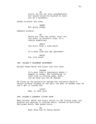 ED
Louis, we are not your grandparents
but anyone would be honored to have
you as a grandson.
Sandy re-enter the room.
SANDY
Not quite ready.
Awkward silence.
ED
Would you like the nickel tour? You
can start in Roland’s room. It’s
really something.
HEIDI
You still have a room here?
ED
It’s more like his own apartment.
HEIDI
You live here?
INT. ROLAND’S BASEMENT APARTMENT
Roland leads Heidi and Louis into his room.
ROLAND
It’s more like a laboratory where I
happen to sleep. The technology in
this room is cutting edge. Here,
let me show you the VR system.
He fires up the projection system and instantly Heidi’s
senior picture flashes on the wall. He gets so shaken that he
can’t get it turned off.
LOUIS
Mom. It that you?
INT. ROLAND’S PARENTS LIVING ROOM
When Roland, Heidi and Louis return to the living room, his
parents are dancing to sixties music. Roland is mortified.
Dad grabs Heidi, Mom grabs Louis.
ED
Hey! Know how to swing dance?
55.
 