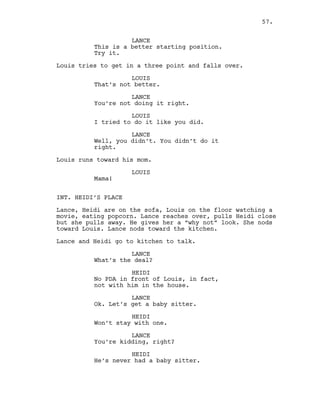 LANCE
This is a better starting position.
Try it.
Louis tries to get in a three point and falls over.
LOUIS
That’s not better.
LANCE
You’re not doing it right.
LOUIS
I tried to do it like you did.
LANCE
Well, you didn’t. You didn’t do it
right.
Louis runs toward his mom.
LOUIS
Mama!
INT. HEIDI’S PLACE
Lance, Heidi are on the sofa, Louis on the floor watching a
movie, eating popcorn. Lance reaches over, pulls Heidi close
but she pulls away. He gives her a “why not” look. She nods
toward Louis. Lance nods toward the kitchen.
Lance and Heidi go to kitchen to talk.
LANCE
What’s the deal?
HEIDI
No PDA in front of Louis, in fact,
not with him in the house.
LANCE
Ok. Let’s get a baby sitter.
HEIDI
Won’t stay with one.
LANCE
You’re kidding, right?
HEIDI
He’s never had a baby sitter.
57.
 