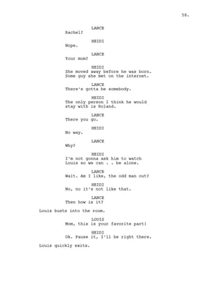 LANCE
Rachel?
HEIDI
Nope.
LANCE
Your mom?
HEIDI
She moved away before he was born.
Some guy she met on the internet.
LANCE
There’s gotta be somebody.
HEIDI
The only person I think he would
stay with is Roland.
LANCE
There you go.
HEIDI
No way.
LANCE
Why?
HEIDI
I’m not gonna ask him to watch
Louis so we can . . be alone.
LANCE
Wait. Am I like, the odd man out?
HEIDI
No, no it’s not like that.
LANCE
Then how is it?
Louis busts into the room.
LOUIS
Mom, this is your favorite part!
HEIDI
Ok. Pause it, I’ll be right there.
Louis quickly exits.
58.
 
