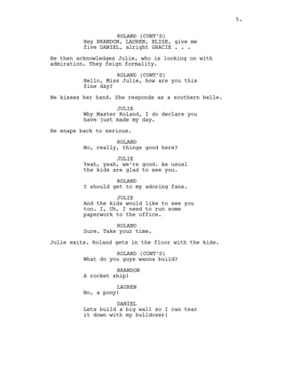 ROLAND (CONT’D)
Hey BRANDON, LAUREN, ELISE, give me
five DANIEL, alright GRACIE . . .
He then acknowledges Julie, who is looking on with
admiration. They feign formality.
ROLAND (CONT’D)
Hello, Miss Julie, how are you this
fine day?
He kisses her hand. She responds as a southern belle.
JULIE
Why Master Roland, I do declare you
have just made my day.
He snaps back to serious.
ROLAND
No, really, things good here?
JULIE
Yeah, yeah, we’re good. As usual
the kids are glad to see you.
ROLAND
I should get to my adoring fans.
JULIE
And the kids would like to see you
too. I, Uh, I need to run some
paperwork to the office.
ROLAND
Sure. Take your time.
Julie exits. Roland gets in the floor with the kids.
ROLAND (CONT’D)
What do you guys wanna build?
BRANDON
A rocket ship!
LAUREN
No, a pony!
DANIEL
Lets build a big wall so I can tear
it down with my bulldozer!
5.
 
