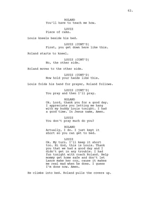 ROLAND
You’ll have to teach me how.
LOUIS
Piece of cake.
Louis kneels beside his bed.
LOUIS (CONT’D)
First, you get down here like this.
Roland starts to kneel.
LOUIS (CONT’D)
No, the other side.
Roland moves to the other side.
LOUIS (CONT’D)
Now hold your hands like this.
Louis folds his hand for prayer, Roland follows.
LOUIS (CONT’D)
You pray and then I’ll pray.
ROLAND
Ok. Lord, thank you for a good day.
I appreciate you letting me hang
with my buddy Louis tonight. I had
a good time. In Jesus name, Amen.
LOUIS
You don’t pray much do you?
ROLAND
Actually, I do. I just kept it
short so you can get to bed.
LOUIS
Ok. My turn. I’ll keep it short
too. Hi God, this is Louis. Thank
you that we had a good day and I
didn’t get in any trouble. I had
fun tonight with coach Roland. Help
mommy get home safe and don’t let
Lance make her cry, cause it makes
me real mad when he does. I guess
I’m done now. Amen.
He climbs into bed. Roland pulls the covers up.
62.
 
